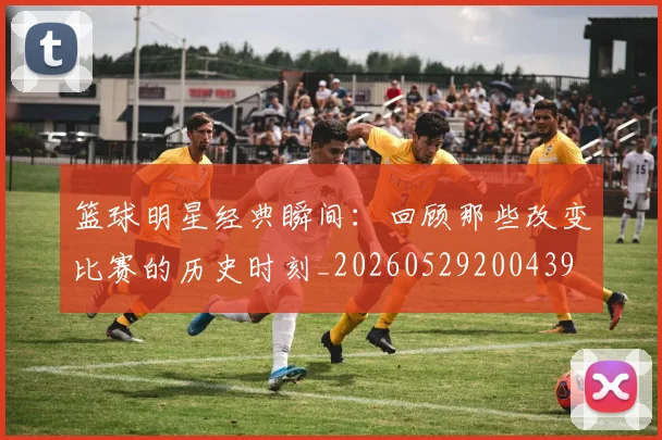 篮球明星经典瞬间：回顾那些改变比赛的历史时刻_20260529200439