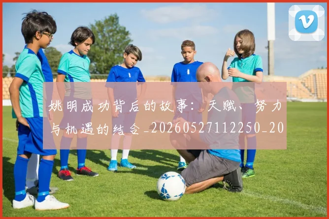 姚明成功背后的故事:天赋、努力与机遇的结合_20260527112250_20260720192014