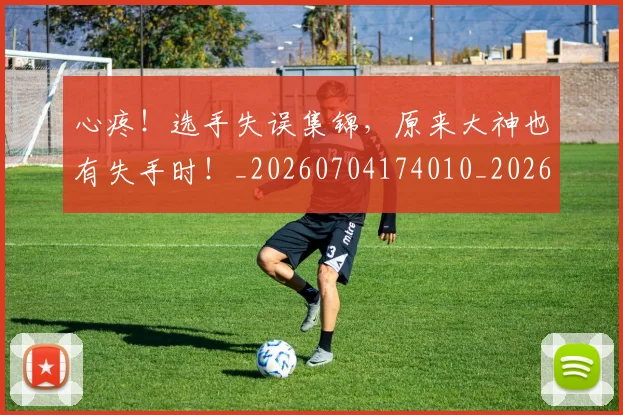 心疼！选手失误集锦，原来大神也有失手时！_20260704174010_20260722163359