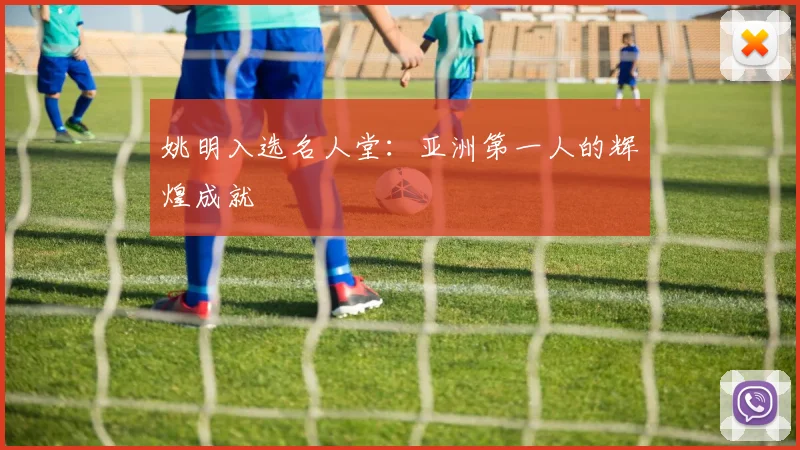 姚明入选名人堂：亚洲第一人的辉煌成就