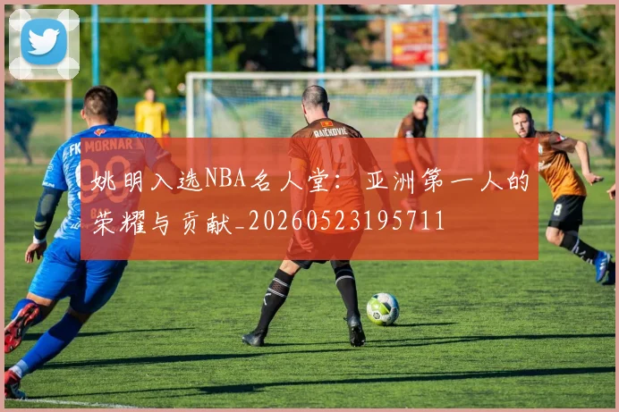 姚明入选NBA名人堂：亚洲第一人的荣耀与贡献_20260523195711