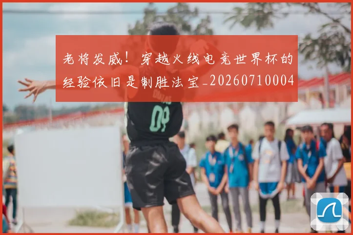 老将发威！穿越火线电竞世界杯的经验依旧是制胜法宝_20260710004021