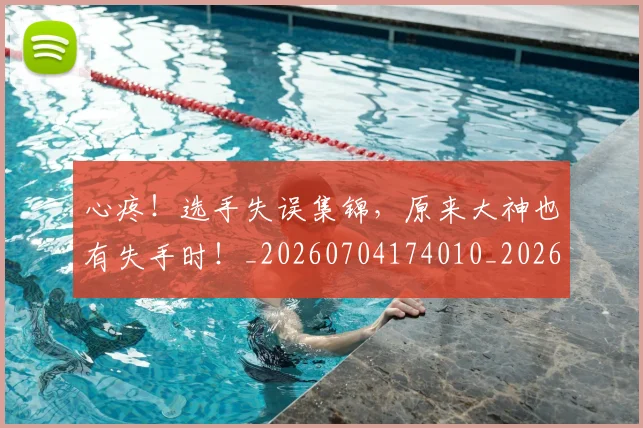 心疼!选手失误集锦,原来大神也有失手时!_20260704174010_20260722163359