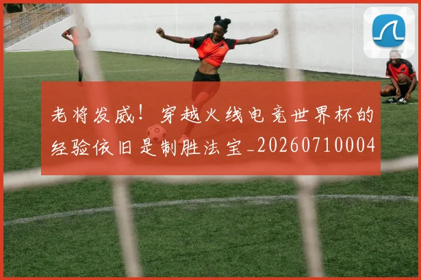老将发威!穿越火线电竞世界杯的经验依旧是制胜法宝_20260710004021