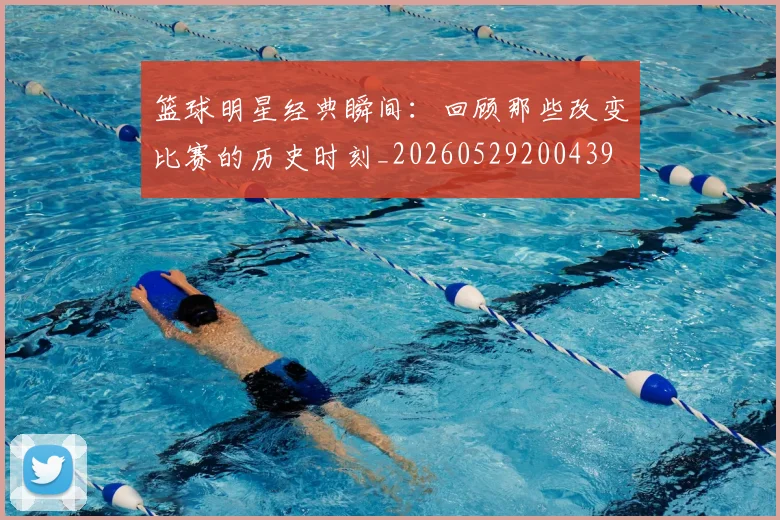 篮球明星经典瞬间:回顾那些改变比赛的历史时刻_20260529200439