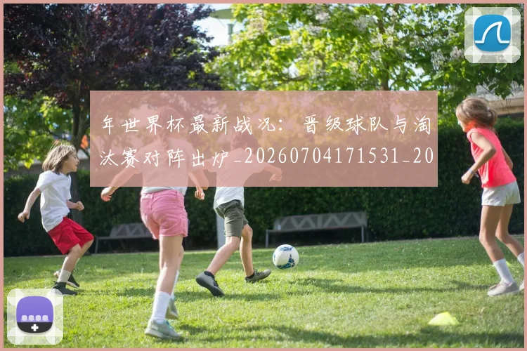 年世界杯最新战况：晋级球队与淘汰赛对阵出炉_20260704171531_20260722154937