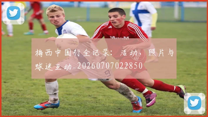 梅西中国行全记录：活动、照片与球迷互动_20260707022850