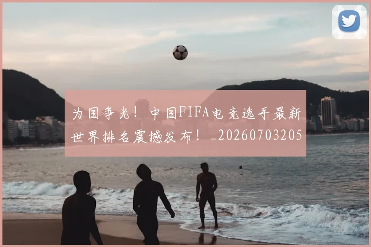 为国争光!中国FIFA电竞选手最新世界排名震撼发布!_20260703205745