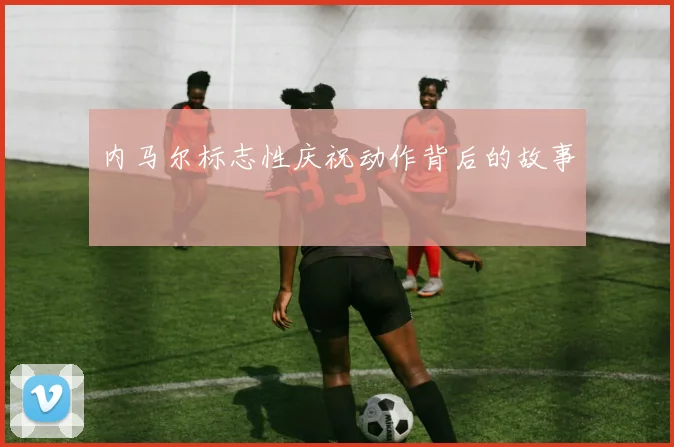 内马尔标志性庆祝动作背后的故事