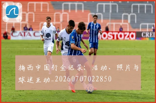 梅西中国行全记录:活动、照片与球迷互动_20260707022850