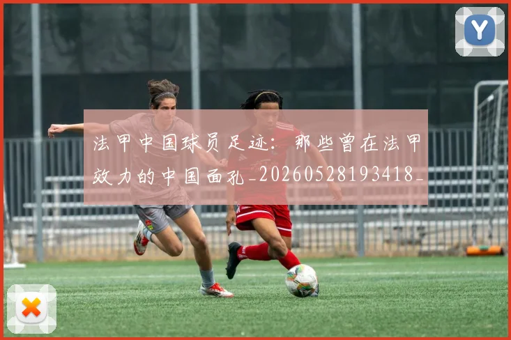 法甲中国球员足迹：那些曾在法甲效力的中国面孔_20260528193418_20260707153057