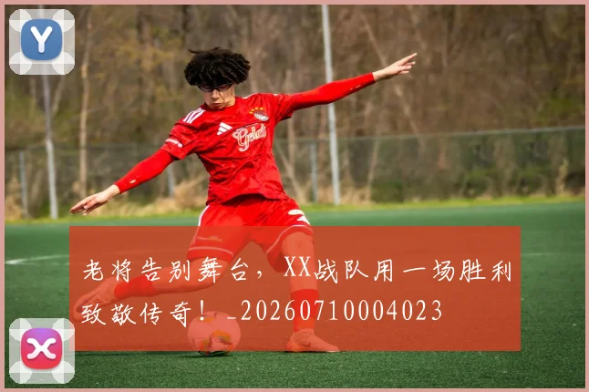 老将告别舞台，XX战队用一场胜利致敬传奇！_20260710004023