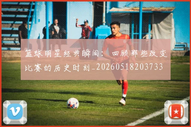篮球明星经典瞬间:回顾那些改变比赛的历史时刻_20260518203733